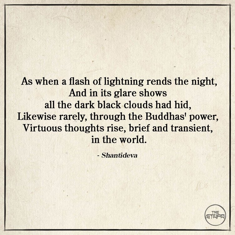 As when a flash of lightning rends the night, And in its glare shows all the dark black clouds had hid, Likewise rarely, through the Buddhas' power, Virtuous thoughts rise, brief and transient, in the world.