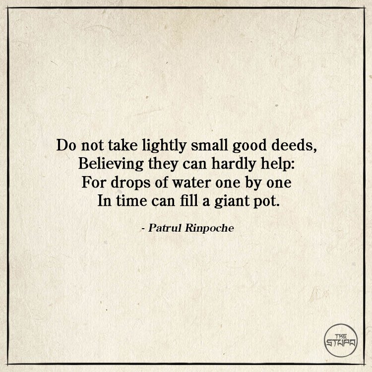 Dharma Quote: Do not take lightly small good deeds, Believing they can hardly help: For drops of water one by one In time can fill a giant pot. By: Patrul Rinpoche. Source: Words of My Perfect Teacher.