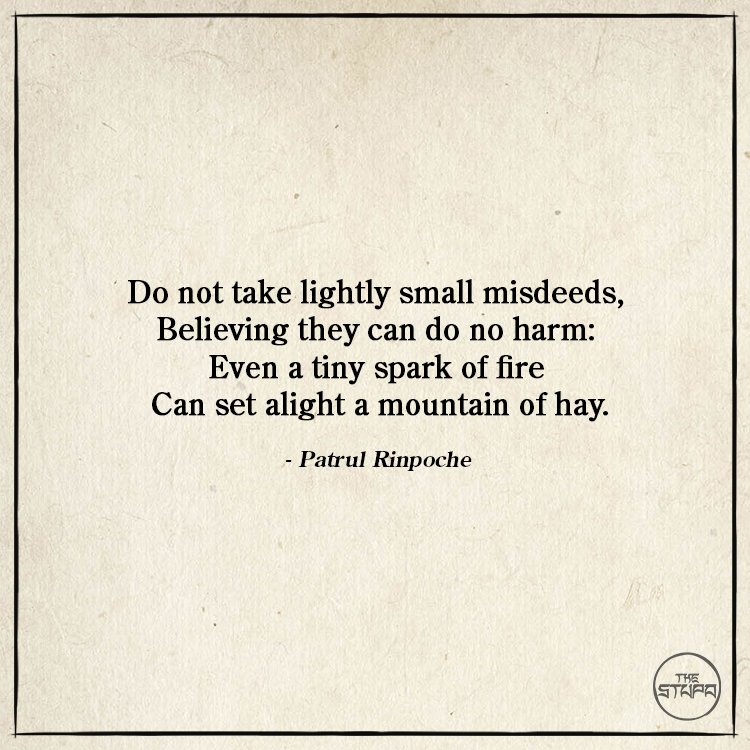 Dharma Quote: Do not take lightly small misdeeds, Believing they can do no harm: Even a tiny spark of fire Can set alight a mountain of hay. By: Patrul Rinpoche. Source: Words of My Perfect Teacher.