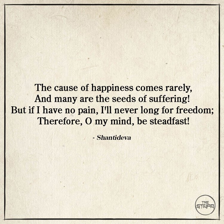 Dharma Quote: The cause of happiness comes rarely, And many are the seeds of suffering! But if I have no pain, I'll never long for freedom; Therefore, O my mind, be steadfast! By: Shantideva. Source: The Way of the Bodhisattva (Bodhicaryavatara).