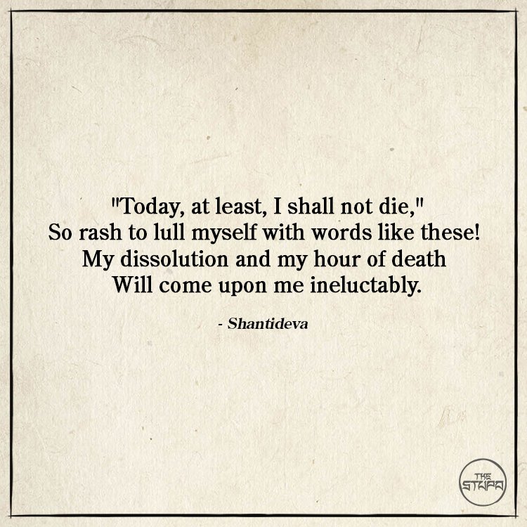 Dharma Quote: "Today, at least, I shall not die," So rash to lull myself with words like these! My dissolution and my hour of death Will come upon me ineluctably. By: Shantideva. Source: The Way of the Bodhisattva (Bodhicaryavatara).