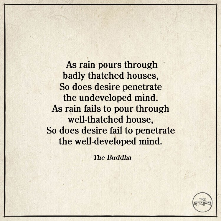 As rain pours through badly thatched houses, So does desire penetrate the undeveloped mind. As rain fails to pour through well-thatched house, So does desire fail to penetrate the well-developed mind.